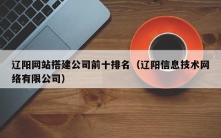 高唐辽阳网站搭建公司前十排名（辽阳信息技术网络有限公司）